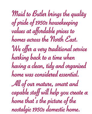 Maid to Butler brings the quality of pride of 1950s housekeeping values at affordable prices to homes across the North East. We offer a very traditional service harking back to a time when hving a clean, tidy and organised home was considered essential. All of our mature, smart and capable staff will help you create a home that&lsquo;s the picture of the nostalgic 1950s domestic home.